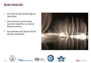 BURJ KHALIFA
• Am Fuße des Burj Khalifa liegt der
Lake Dubai.
• Die berühmte Fountain Show
kann hier kostenfrei von überall
bestaunt werden.
• Das Spektakel wird abends alle 30
Minuten wiederholt.
Seite 7
 