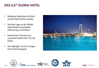 DAS 4,5* GLORIA HOTEL
• Beliebtes Stadthotel mit Blick
auf die Wahrzeichen Dubais
• Zentrale Lage an der Sheikh
Zayed Road mit perfekter
Anbindung an die Metro
• Kostenfreier Transfer zum
„Jumeirah Beach Park“ für die
Gäste
• Das Highlight: ein 25 m langer
Dach-Swimmingpool
Seite 8
 