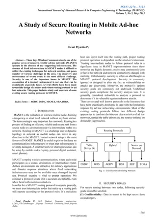 ISSN: 2278 – 1323
International Journal of Advanced Research in Computer Engineering & Technology (IJARCET)
Volume 2, No 5, May 2013
1705
www.ijarcet.org

Abstract— These days Wireless Communication is one of the
popular areas of research. Mobile ad-hoc networks (MANET)
operate in the absence of any supporting infrastructure. The
absence of ﬁxed infrastructure in MANET makes it difﬁcult to
utilize the existing techniques for network services, and poses
number of various challenges in the area. The discovery and
maintenance of secure route is the most difficult challenge.
Security is one of the important issues in MANET. The
assumption of a trusted environment is not one that can be
realistically expected; hence, several efforts have been made
toward the design of a secure and robust routing protocol for ad
hoc networks. This paper includes study and overview of some
existing secure routing protocols in MANET.
Index Terms— AODV, DSDV, MANET, SRP,TORA.
I. INTRODUCTION
MANET is the collection of wireless mobile nodes forming
a temporary or short lived network without any base station.
The term routing is very important for a network. Routing is a
process of finding an efficient, reliable and secure path from a
source node to a destination node via intermediate nodes in a
network. Routing in MANET is a challenge due to dynamic
topology in network as mobile nodes can move in any
direction in the MANET. Instant network setup is the main
feature of MANET. MANET is useful in places that have no
communications infrastructure or when that infrastructure is
severely damaged. A small network for sharing resources can
be setup by mobile nodes (laptop, personal digital assistant,
smart phones).
MANETs employ wireless communication, where each node
participates as a source, destination, or intermediate router.
Ad hoc environments are attractive for military applications
and disaster response situations where fixed networking
infrastructures may not be available once damaged beyond
use. Protocol security is vital to proper operation. We
consider a protocol secure if it is accurate and reliable, even
when faced with malicious attackers.
In order for a MANET routing protocol to operate properly,
we must trust intermediate nodes that make up a routing path
will operate according to the protocol rules. If a malicious
.
Desai Piyusha P., M.E. Student, Computer engineering,
LDRP_ITR,Gandhinagar ,Gujarat Techincal University,.Surat,,Gujarat
,India.
host can inject itself into the routing path, proper routing
protocol operation is dependent on the attacker’s intentions.
Trusting intermediate nodes to follow protocol rules is a
significant issue in MANET implementations since these
networks are highly dynamic; nodes may continuously join
or leave the network and network connectivity changes with
mobility. Unfortunately, security is often an afterthought in
MANET protocol development. Security is commonly
ignored or designed in after the fact as vulnerabilities or
attacks are discovered. Moreover, the protocol’s upfront
security goals are commonly not addressed. Undefined
security goals complicate the security analysis task. It is
generally considered infeasible to analyze a protocol to
determine if it is vulnerable against unknown attacks.
There are several well known protocols in the literature that
have been specifically developed to cape with the limitations
imposed by ad hoc networking environments. Most of the
existing routing protocols follow two different design
approaches to confront the inherent characteristics of ad hoc
networks, named the table-driven and the source-initiated on
demand [5] approaches.
Fig. 1.1 Classification of Routing Protocals
II. SECURITY GOALS
For secure routing between two nodes, following security
goals should be satisfied.
(1) Confidentiality: Data in transit to be kept secret from
eavesdroppers.
A Study of Secure Routing in Mobile Ad-hoc
Networks
Desai Piyusha P.
Routing Protocols
Table
Driven Or
Proactive
Hybrid
DSDV WRS AODV DSR
Source on
Demand
Driven or
Reactive
ZRP TORA
 