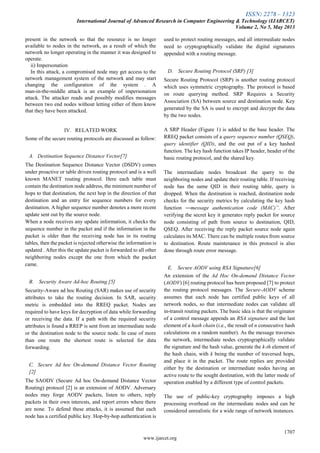 ISSN: 2278 – 1323
International Journal of Advanced Research in Computer Engineering & Technology (IJARCET)
Volume 2, No 5, May 2013
1707
www.ijarcet.org
present in the network so that the resource is no longer
available to nodes in the network, as a result of which the
network no longer operating in the manner it was designed to
operate.
ii) Impersonation
In this attack, a compromised node may get access to the
network management system of the network and may start
changing the configuration of the system . A
man-in-the-middle attack is an example of impersonation
attack. The attacker reads and possibly modifies messages
between two end nodes without letting either of them know
that they have been attacked.
IV. RELATED WORK
Some of the secure routing protocols are discussed as follow:
A. Destination Sequence Distance Vector[7]
The Destination Sequence Distance Vector (DSDV) comes
under proactive or table driven routing protocol and is a well
known MANET routing protocol. Here each table must
contain the destination node address, the minimum number of
hops to that destination, the next hop in the direction of that
destination and an entry for sequence numbers for every
destination. A higher sequence number denotes a more recent
update sent out by the source node.
When a node receives any update information, it checks the
sequence number in the packet and if the information in the
packet is older than the receiving node has in its routing
tables, then the packet is rejected otherwise the information is
updated . After this the update packet is forwarded to all other
neighboring nodes except the one from which the packet
came.
B. Security Aware Ad-hoc Routing [5]
Security-Aware ad hoc Routing (SAR) makes use of security
attributes to take the routing decision. In SAR, security
metric is embedded into the RREQ packet. Nodes are
required to have keys for decryption of data while forwarding
or receiving the data. If a path with the required security
attributes is found a RREP is sent from an intermediate node
or the destination node to the source node. In case of more
than one route the shortest route is selected for data
forwarding.
C. Secure Ad hoc On-demand Distance Vector Routing
[2]
The SAODV (Secure Ad hoc On-demand Distance Vector
Routing) protocol [2] is an extension of AODV. Adversary
nodes may forge AODV packets, listen to others, reply
packets in their own interests, and report errors where there
are none. To defend these attacks, it is assumed that each
node has a certified public key. Hop-by-hop authentication is
used to protect routing messages, and all intermediate nodes
need to cryptographically validate the digital signatures
appended with a routing message.
D. Secure Routing Protocol (SRP) [3]
Secure Routing Protocol (SRP) is another routing protocol
which uses symmetric cryptography. The protocol is based
on route querying method. SRP Requires a Security
Association (SA) between source and destination node. Key
generated by the SA is used to encrypt and decrypt the data
by the two nodes.
A SRP Header (Figure 1) is added to the base header. The
RREQ packet consists of a query sequence number (QSEQ),
query identifier (QID), and the out put of a key hashed
function. The key hash function takes IP header, header of the
basic routing protocol, and the shared key.
The intermediate nodes broadcast the query to the
neighboring nodes and update their routing table. If receiving
node has the same QID in their routing table, query is
dropped. When the destination is reached, destination node
checks for the security metrics by calculating the key hash
function ―message authentication code (MAC)”. After
verifying the secret key it generates reply packet for source
node consisting of path from source to destination, QID,
QSEQ. After receiving the reply packet source node again
calculates its MAC. There can be multiple routes from source
to destination. Route maintenance in this protocol is also
done through route error message.
E. Secure AODV using RSA Signature[6]
An extension of the Ad Hoc On-demand Distance Vector
(AODV) [6] routing protocol has been proposed [7] to protect
the routing protocol messages. The Secure-AODV scheme
assumes that each node has certified public keys of all
network nodes, so that intermediate nodes can validate all
in-transit routing packets. The basic idea is that the originator
of a control message appends an RSA signature and the last
element of a hash chain (i.e., the result of n consecutive hash
calculations on a random number). As the message traverses
the network, intermediate nodes cryptographically validate
the signature and the hash value, generate the k-th element of
the hash chain, with k being the number of traversed hops,
and place it in the packet. The route replies are provided
either by the destination or intermediate nodes having an
active route to the sought destination, with the latter mode of
operation enabled by a different type of control packets.
The use of public-key cryptography imposes a high
processing overhead on the intermediate nodes and can be
considered unrealistic for a wide range of network instances.
 