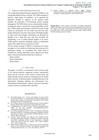 ISSN: 2278 – 1323
International Journal of Advanced Research in Computer Engineering & Technology (IJARCET)
Volume 2, No 5, May 2013
www.ijarcet.org
1708
F. Temporary Ordered Routing Protocol [5]
The Temporally-Ordered Routing Algorithm (TORA) is for
routing data Mobile ad-hoc networks. The TORA attempts to
achieve a high degree of scalability . In its operation the
algorithm attempts to suppress, to the greatest extent
possible, the generation of far-reaching control message
propagation. The TORA does not use a shortest path solution,
an approach which is unusual for routing algorithms of this
type. TORA builds and maintains a Directed Acyclic Graph
rooted at a destination. No two nodes may have the same
height. Information may flow from nodes with higher heights
to nodes with lower heights. Information can therefore be
thought of as a fluid that may only flow downhill. By
maintaining a set of totally-ordered heights at all times,
TORA achieves loop-free multipath routing, as information
cannot 'flow uphill' and so cross back on itself.
The key design concept of TORA is localization of control
messages to a very small set of nodes near the occurrence of a
topological change. To accomplish this, nodes need to
maintain the routing information about adjacent (one hop)
nodes. The protocol performs three basic functions:
 Route creation
 Route maintenance
 Route erasure
V. CONCLUSION
This paper is an effort to concentrate on the overview study
of all routing protocols supporting security requirements
along with an overview of the various security goals and
major possible security attacks on routing process in mobile
ad hoc network. It has been further concluded that due to the
dynamically Changing topology and infrastructure less,
decentralized Characteristics, security and power awareness
is hard to achieve in mobile ad hoc networks.
REFERENCES
[1] Raj Tirthraj,Verma A K, “ Survey and Analysis of secure routing
protocols for MANETs,” in the proceeding of National Conference on
cutting Edge Computer and Electronics Technology (CECT 2009),
Pantnager, February14-16,pages501-06.
[2] M. G. Zapata, Secure Ad hoc On-Demand Distance Vector (SAODV)
Routing, Internet Draft: draft-guerrero-manetsaodv-00.txt, 2002.
[3] P. Papadimitratos, Z.J. Haas, P. Samar. The Secure Routing Protocol
(SRP) for Ad Hoc Networks. draft-papadimitratossecure-
routing-protocol-00.txt 2008-12-11.
[4] A K Verma, mayank Dave and R C Joshi, “Classification of Routing
Protocols in MANET”, at National Symposium on Emerging Trends in
Networking & Mobile Communication (NSNM-2003),pp. 132-139,
Sept 5-6, 2003. (dsdv aodv).
[5] Yu-Chee Tseng, Wen-Hua Liao, Shih-Lin Wu, “Mobile Ad Hoc
Networks and Routing Protocols”, Handbook of Wireless Networks
and Mobile Computing, Edited by Ivan Stojmenovic´ Copyright
©2002 John Wiley & Sons, Inc. ISBNs: 0-471- 41902-8 (Paper);
0-471- 22456-1 (Electronic).
[6] Manel Guerrero Zapata , and N. Asokan. Secure Ad hoc On-Demand
Distance Vector (SAODV) Routing. ACM Mobile Computing and
Communications Review, vol. 3, no. 6, July 2002, pp. 106-107.
[7] Perkins Charles E., Bhagwat Pravin: Highly Dynamic
Destination-Sequenced Distance-Vector Routing (DSDV) for Mobile
Computers, London England UK, SIGCOMM 94-8/94.
Piyusha Desai is a M.E. student in the Dept. of Computer Engineering,
LDRP_ITR, Gujarat Techinical University, Gujarat,India. She received his
B.E. degree in Computer Engineering from Veer Narmad South Gujarat
University, India in 2010. Her research interests include Mobile Ad-Hoc
Networks,Routing protocols in Manet.
 