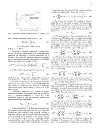 10
0 50 100 150 200 250 300
Number of UEs which perform preamble transmission
0
5
10
15
20
25
30
35
ThroughputofPreambleTransmission
NORA
ORA
Maximum throughput 20
achieved at m=53/54
Maximum throughput 27
achieved at m=69
Fig. 6. Throughput of preamble transmission given ps2 = 0.6 and R = 54.
lows a uniform distribution within [0, WBO]. Thus,
Tbackoff =
1
2
WBO. (38)
IV. PERFORMANCE EVALUATION
A. Performance Metrics
1) Throughput of Preamble Transmission: Consider a cer-
tain RA slot in which a total number of m UEs transmit their
preambles. The throughput of preamble transmission RP is
deﬁned as the number of successful transmitted preambles
given m simultaneous preamble transmissions. In the NORA
scheme, it’s readily given from Eq. (11) as
RNORA
P = E [S] =m 1 +
ps2
(m − 1)
2 (R − 1)
1 −
1
R
m−1
.
(39)
In the ORA scheme, the throughput is expressed as
RORA
P = m 1 −
1
R
m−1
(40)
which states that a UE succeeds in the preamble transmission
if all the other m − 1 UEs select the other R − 1 preambles.
As illustrated in Fig. 6, the maximal throughput of preamble
transmission 20 is achieved when m equals to 53 or 54 in the
ORA scheme. In comparison, more than 30% of throughput
improvement can be achieved when m equals to 69 in the
NORA scheme.
2) Throughput of RA Process: RRA is deﬁned as the total
number of successfully accessed UEs in the RA time interval
TRAI, i.e. maximum supported UEs. That is, RRA is the
accumulated number of UEs with successful preamble and
message transmission, expressed as
RRA =
K
k=1
L
l=1
Uk,MS [l]. (41)
3) Collision Probability: PC is deﬁned as the ratio between
the number of occurrences when two and more UEs make
a RA attempt using exactly the same preamble (resulting in
undetected collision) and the overall number RA preambles
(with or without access attempts) in the period. That is,
PC is the ratio between the number of undetected collided
preambles and the overall number of preambles. The number
of undetected collided preambles is equal to the total number
of preambles minus the number of idle preambles and suc-
cessfully received preambles. Hence, PC is given as
PC =
K
k=1
R − R E Y 0
r |Uk − Uk,P S KR. (42)
4) Access Success Probability: PS is deﬁned as the prob-
ability that a UE successfully completes the RA procedure
within the maximum number of preamble transmissions. That
is, PS is the ratio between total number of successfully
accessed UEs and the total number of UEs arrived in TP ,
expressed as
PS = RRA/U. (43)
5) CDF of the Number of Preamble Transmissions: F(m)
is deﬁned as the CDF of the number of preamble transmissions
to perform a RA procedure for the successfully accessed UEs,
where m is the number of preamble transmissions. More
speciﬁcally, it is the ratio between the number of successfully
accessed UEs which transmit no more than m preambles and
the number of all successfully accessed UEs, given as
F(m) =
K
k=1
m
l=1
Uk,MS [l]
K
k=1
L
l=1
Uk,MS [l]. (44)
6) CDF of the Access Delay: G(d) is deﬁned as the CDF
of the delay between the ﬁrst preamble attempt and the
completion of the RA process for the successfully accessed
UEs. That is, G(d) is the ratio between the number of the
successfully accessed UEs whose access delay is no greater
than d and the total number of successfully accessed UEs.
G(d) is estimated by
G(d) =
K
k=1
mmax(d)
l=1
Uk,MS [l]
K
k=1
L
l=1
Uk,MS [l], (45)
where mmax(d)(mmax(d) ∈ N) is the maximal number of
preamble transmissions by an UE and is estimated by setting
l = mmax(d) in Eq. (29) and let Tl = d.
7) Average Number of Preamble Transmissions for Success-
fully Accessed UEs: L is deﬁned as the ratio between the
total number of preamble transmissions for all the successfully
accessed UEs and the total number of all the successfully
accessed UEs. Hence, L is given as
¯L =
K
k=1
m
l=1
Uk,MS [l] · l
K
k=1
L
l=1
Uk,MS [l]. (46)
8) Average Access Delay for Successfully Accessed UEs:
DRA is deﬁned as the ratio between the total access delay of
preamble transmissions for all the successfully accessed UEs
and the total number of all the successfully accessed UEs.
DRA is estimated by
DRA =
K
k=1
mmax(d)
l=1
Uk,MS [l] · Tl
K
k=1
L
l=1
Uk,MS [l]. (47)
Among the aforementioned performance metrics, the
throughput of RA process RRA, collision probability PC,
access success probability PS and average access delay DRA
 