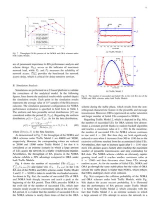11
0.5 1 1.5 2 2.5 3 3.5 4 4.5 5
Total number of arrived UEs ×104
103
104
105
CapacityofRAprocess
Ana. NORA, Traffic Model 1
Ana. ORA, Traffic Model 1
Ana. NORA, Traffic Model 2
Ana. ORA, Traffic Model 2
Sim. NORA, Traffic Model 1
Sim. ORA, Traffic Model 1
Sim. NORA, Traffic Model 2
Sim. ORA, Traffic Model 2
R=1.5e+04
R=2.0e+04
R=3.0e+04
R=4.0e+04
Fig. 7. Throughput Of RA process of the NORA and ORA schemes under
both Trafﬁc Models.
are of paramount importance to RA performance analysis and
scheme design. RRA serves as the indicator of maximum
network load, while PC and PS measures the reliability of
network access. DRA provides the benchmark for network
access delay, which is critical for delay-sensitive services.
B. Simulation Analysis
Simulations are performed on a C-based platform to validate
the correctness of the analytical model. In the following
ﬁgures, lines denote the analytical results while symbols depict
the simulation results. Each point in the simulation results
represents the average value of 104
samples of the RA process
outcome. The simulation parameter conﬁgurations for NORA
performance evaluation is speciﬁed in bold form in Table I.
The uniform and beta preamble arrival distributions [17] are
considered within the period [0, TAP ]. Regarding the uniform
distribution, p(t) = TRAP /TAP . As for the beta distribution,
p(t) =
tα−1
(TAP − t)
β−1
T
α+β−1
AP Beta(α, β)
, α = 3, β = 4, (48)
where Beta(α, β) is the beta function.
As demonstrated in Fig. 7, the throughput of the NORA and
ORA schemes under Trafﬁc Model 1 are 40000 and 30000,
respectively. However, the corresponding values are reduced
to 20000 and 15000 under Trafﬁc Model 2 for that it is
considered as an extreme scenario in which a large amount
of UEs access the network in a highly synchronized manner.
Nevertheless, the throughput of RA process in the NORA
scheme exhibits a 30% advantage compared to ORA under
both Trafﬁc Models.
Fig. 8 shows the number of succeeded UEs (Uk,MS =
L
l=1 Uk,MS [l]) and failed UEs (Uk − Uk,MS) in the k-th
RA slot of the NORA and ORA schemes under Trafﬁc Model
1 and 2. U = 50000 is taken to model the overloaded scenario.
As shown in Fig. 8(a), the number of succeeded UEs of ORA
and NORA both sharply increase and reach a peak at the
beginning of the RA period. Then ORA precedes NORA in
the swift fall of the number of succeeded UEs, which later
remains steady except for a momentary spike at the end of the
RA period. It is evident that the number of succeeded UEs in
the NORA scheme is nearly three times of that in the ORA
0 200 400 600 800 1000 1200 1400 1600 1800 2000
k-th RA slot
0
10
20
Uk,S
0
200
400
Uk,F
0
200
400
Uk,F
0
200
400
Uk,F
0
200
400
Uk,F
NORA ORA
(a) Trafﬁc Model 1
0 200 400 600 800 1000 1200 1400 1600 1800 2000
k-th RA slot
0
10
20
Uk,S
0
200
400
600
Uk,F
0
200
400
600
Uk,F
0
200
400
600
Uk,F
0
200
400
600
Uk,F
NORA
ORA
(b) Trafﬁc Model 2
Fig. 8. The number of succeeded and failed UEs in the k-th RA slot of the
NORA and ORA schemes under both Trafﬁc Models.
scheme during the stable phase, which results from the non-
orthogonal characteristic feature in the preamble and message
transmission. Moreover, ORA experienced an earlier saturation
and larger number of failed UEs compared to NORA.
Regarding Trafﬁc Model 2, which is depicted in Fig. 8(b),
the number of succeeded UEs for ORA scheme ﬁrst demon-
strates a constant growth thanks to random backoff algorithm
and reaches a maximum value at k = 250. In the meantime,
the number of succeeded UEs for NORA scheme continues
to rise until k = 300. But then they are both signiﬁcantly
reduced to zero when k increases from 500 to 1100 due to the
excessive collisions resulted from the accumulated failed UEs.
Nevertheless, they start to increase again after k = 1100 since
more UEs declare access failure after reaching the maximum
number of preamble transmissions and stop contending for
RA slots. The NORA scheme exhibits an obviously rapider
growing trend until it reaches another maximum value at
k = 15000 and then decreases since fewer UEs attempt
random access. As for the number of failed UEs, NORA and
ORA go through the same stable phase but the value of ORA
outside the stable phase is higher than NORA, which reﬂects
that ORA undergoes more sever collision.
Fig. 9(a) compares the collision probability of the NORA
and ORA schemes under both Trafﬁc Models, while Fig.
9(b) depicts the access success probability. It is illustrated
that the performance of RA process under Trafﬁc Model
1 is better than Trafﬁc Model 2, which coincides with the
fact that Trafﬁc Model 2 is an extreme scenario in which
a large amount of UEs attempt to access the network in a
 