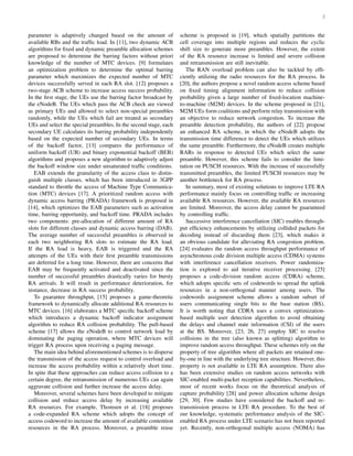 2
parameter is adaptively changed based on the amount of
available RBs and the trafﬁc load. In [11], two dynamic ACB
algorithms for ﬁxed and dynamic preamble allocation schemes
are proposed to determine the barring factors without priori
knowledge of the number of MTC devices. [9] formulates
an optimization problem to determine the optimal barring
parameter which maximizes the expected number of MTC
devices successfully served in each RA slot. [12] proposes a
two-stage ACB scheme to increase access success probability.
In the ﬁrst stage, the UEs use the barring factor broadcast by
the eNodeB. The UEs which pass the ACB check are viewed
as primary UEs and allowed to select non-special preambles
randomly, while the UEs which fail are treated as secondary
UEs and select the special preambles. In the second stage, each
secondary UE calculates its barring probability independently
based on the expected number of secondary UEs. In terms
of the backoff factor, [13] compares the performance of
uniform backoff (UB) and binary exponential backoff (BEB)
algorithms and proposes a new algorithm to adaptively adjust
the backoff window size under unsaturated trafﬁc conditions.
EAB extends the granularity of the access class to distin-
guish multiple classes, which has been introduced in 3GPP
standard to throttle the access of Machine Type Communica-
tion (MTC) devices [17]. A prioritized random access with
dynamic access barring (PRADA) framework is proposed in
[14], which optimizes the EAB parameters such as activation
time, barring opportunity, and backoff time. PRADA includes
two components: pre-allocation of different amount of RA
slots for different classes and dynamic access barring (DAB).
The average number of successful preambles is observed in
each two neighboring RA slots to estimate the RA load.
If the RA load is heavy, EAB is triggered and the RA
attempts of the UEs with their ﬁrst preamble transmissions
are deferred for a long time. However, there are concerns that
EAB may be frequently activated and deactivated since the
number of successful preambles drastically varies for bursty
RA arrivals. It will result in performance deterioration, for
instance, decrease in RA success probability.
To guarantee throughput, [15] proposes a game-theoretic
framework to dynamically allocate additional RA resources to
MTC devices. [16] elaborates a MTC speciﬁc backoff scheme
which introduces a dynamic backoff indicator assignment
algorithm to reduce RA collision probability. The pull-based
scheme [17] allows the eNodeB to control network load by
dominating the paging operation, where MTC devices will
trigger RA process upon receiving a paging message.
The main idea behind aforementioned schemes is to disperse
the transmission of the access request to control overload and
increase the access probability within a relatively short time.
In spite that these approaches can reduce access collision to a
certain degree, the retransmission of numerous UEs can again
aggravate collision and further increase the access delay.
Moreover, several schemes have been developed to mitigate
collision and reduce access delay by increasing available
RA resources. For example, Thomsen et al. [18] proposes
a code-expanded RA scheme which adopts the concept of
access codeword to increase the amount of available contention
resources in the RA process. Moreover, a preamble reuse
scheme is proposed in [19], which spatially partitions the
cell coverage into multiple regions and reduces the cyclic
shift size to generate more preambles. However, the extent
of the RA resource increase is limited and severe collision
and retransmission are still inevitable.
The RAN overload problem can also be tackled by efﬁ-
ciently utilizing the radio resources for the RA process. In
[20], the authors propose a novel random access scheme based
on ﬁxed timing alignment information to reduce collision
probability given a large number of ﬁxed-location machine-
to-machine (M2M) devices. In the scheme proposed in [21],
M2M UEs form coalitions and perform relay transmission with
an objective to reduce network congestion. To increase the
preamble detection probability, the authors of [22] propose
an enhanced RA scheme, in which the eNodeB adopts the
transmission time difference to detect the UEs which utilizes
the same preamble. Furthermore, the eNodeB creates multiple
RARs in response to detected UEs which select the same
preamble. However, this scheme fails to consider the limi-
tation on PUSCH resources. With the increase of successfully
transmitted preambles, the limited PUSCH resources may be
another bottleneck for RA process.
In summary, most of existing solutions to improve LTE RA
performance mainly focus on controlling trafﬁc or increasing
available RA resources. However, the available RA resources
are limited. Moreover, the access delay cannot be guaranteed
by controlling trafﬁc.
Successive interference cancellation (SIC) enables through-
put efﬁciency enhancements by utilizing collided packets for
decoding instead of discarding them [23], which makes it
an obvious candidate for alleviating RA congestion problem.
[24] evaluates the random access throughput performance of
asynchronous code division multiple access (CDMA) systems
with interference cancellation receivers. Power randomiza-
tion is explored to aid iterative receiver processing. [25]
proposes a code-division random access (CDRA) scheme,
which adopts speciﬁc sets of codewords to spread the uplink
resources in a non-orthogonal manner among users. The
codewords assignment scheme allows a random subset of
users communicating single bits to the base station (BS).
It is worth noting that CDRA uses a convex optimization-
based multiple user detection algorithm to avoid obtaining
the delays and channel state information (CSI) of the users
at the BS. Moreover, [23, 26, 27] employ SIC to resolve
collisions in the tree (also known as splitting) algorithm to
improve random access throughput. These schemes rely on the
property of tree algorithm where all packets are retained one-
by-one in line with the underlying tree structure. However, this
property is not available in LTE RA assumption. There also
has been extensive studies on random access networks with
SIC-enabled multi-packet reception capabilities. Nevertheless,
most of recent works focus on the theoretical analysis of
capture probability [28] and power allocation scheme design
[29, 30]. Few studies have considered the backoff and re-
transmission process in LTE RA procedure. To the best of
our knowledge, systematic performance analysis of the SIC-
enabled RA process under LTE scenario has not been reported
yet. Recently, non-orthogonal multiple access (NOMA) has
 