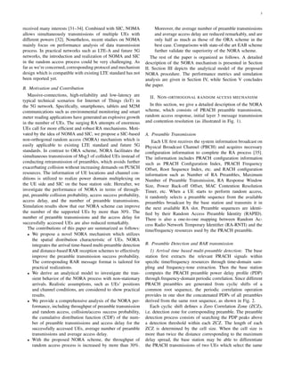3
received many interests [31–34]. Combined with SIC, NOMA
allows simultaneously transmissions of multiple UEs with
different powers [32]. Nonetheless, recent studies on NOMA
mainly focus on performance analysis of data transmission
process. In practical networks such as LTE-A and future 5G
networks, the introduction and realization of NOMA and SIC
in the random access process could be very challenging. As
far as we’re concerned, corresponding protocol and mechanism
design which is compatible with existing LTE standard has not
been reported yet.
B. Motivation and Contribution
Massive-connections, high-reliability and low-latency are
typical technical scenarios for Internet of Things (IoT) in
the 5G network. Speciﬁcally, smartphones, tablets and M2M
communications such as environmental monitoring and smart
meter reading applications have generated an explosive growth
in the number of UEs. The surging RA attempts of enormous
UEs call for more efﬁcient and robust RA mechanisms. Moti-
vated by the idea of NOMA and SIC, we propose a SIC-based
non-orthogonal random access (NORA) mechanism which is
easily applicable to existing LTE standard and future 5G
standards. In contrast to ORA scheme, NORA facilitates the
simultaneous transmission of Msg3 of collided UEs instead of
conducting retransmission of preambles, which avoids further
exacerbating collision without increasing demands on PUSCH
resources. The information of UE locations and channel con-
ditions is utilized to realize power domain multiplexing on
the UE side and SIC on the base station side. Hereafter, we
investigate the performance of NORA in terms of through-
put, preamble collision probability, access success probability,
access delay, and the number of preamble transmissions.
Simulation results show that our NORA scheme can improve
the number of the supported UEs by more than 30%. The
number of preamble transmissions and the access delay for
successfully accessed UEs are also reduced remarkably.
The contributions of this paper are summarized as follows:
• We propose a novel NORA mechanism which utilizes
the spatial distribution characteristic of UEs. NORA
integrates the arrival time-based multi-preamble detection
and distance-based RAR reception schemes to effectively
improve the preamble transmission success probability.
The corresponding RAR message format is tailored for
practical realizations.
• We derive an analytical model to investigate the tran-
sient behavior of the NORA process with non-stationary
arrivals. Realistic assumptions, such as UEs’ positions
and channel conditions, are considered to show practical
results.
• We provide a comprehensive analysis of the NORA per-
formance, including throughput of preamble transmission
and random access, collision/access success probability,
the cumulative distribution function (CDF) of the num-
ber of preamble transmissions and access delay for the
successfully accessed UEs, average number of preamble
transmissions and average access delay.
• With the proposed NORA scheme, the throughput of
random access process is increased by more than 30%.
Moreover, the average number of preamble transmissions
and average access delay are reduced remarkably, and are
only half as much as those of the ORA scheme in the
best case. Comparisons with state-of-the art EAB scheme
further validate the superiority of the NORA scheme.
The rest of the paper is organized as follows. A detailed
description of the NORA mechanism is presented in Section
II. Section III depicts the analytical model of the proposed
NORA procedure. The performance metrics and simulation
analysis are given in Section IV, while Section V concludes
the paper.
II. NON-ORTHOGONAL RANDOM ACCESS MECHANISM
In this section, we give a detailed description of the NORA
scheme, which consists of PRACH preamble transmission,
random access response, initial layer 3 message transmission
and contention resolution (as illustrated in Fig. 1).
A. Preamble Transmission
Each UE ﬁrst receives the system information broadcast on
Physical Broadcast Channel (PBCH) and acquires necessary
conﬁguration information to complete the RA process [35].
The information includes PRACH conﬁguration information
such as PRACH Conﬁguration Index, PRACH Frequency
Offset, Root Sequence Index, etc. and RACH conﬁguration
information such as Number of RA Preambles, Maximum
Number of Preamble Transmission, RA Response Window
Size, Power Back-off Offset, MAC Contention Resolution
Timer, etc. When a UE starts to perform random access,
it randomly selects a preamble sequence from the available
preambles broadcast by the base station and transmits it in
the next available RA slot. Preamble sequences are identi-
ﬁed by their Random Access Preamble Identity (RAPID).
There is also a one-to-one mapping between Random Ac-
cess Radio Network Temporary Identiﬁer (RA-RNTI) and the
time/frequency resources used by the PRACH preamble.
B. Preamble Detection and RAR transmission
1) Arrival time based multi-preamble detection: The base
station ﬁrst extracts the relevant PRACH signals within
speciﬁc time/frequency resources through time-domain sam-
pling and frequency-tone extraction. Then the base station
computes the PRACH preamble power delay proﬁle (PDP)
through frequency-domain periodic correlation. Since different
PRACH preambles are generated from cyclic shifts of a
common root sequence, the periodic correlation operation
provides in one shot the concatenated PDPs of all preambles
derived from the same root sequence, as shown in Fig. 2.
Each cyclic shift deﬁnes a Zero Correlation Zone (ZCZ),
i.e. detection zone for corresponding preamble. The preamble
detection process consists of searching the PDP peaks above
a detection threshold within each ZCZ. The length of each
ZCZ is determined by the cell size. When the cell size is
more than twice the distance corresponding to the maximum
delay spread, the base station may be able to differentiate
the PRACH transmissions of two UEs which select the same
 