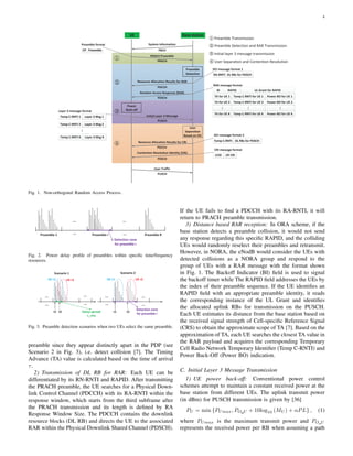 4
UE Base station
System Information
PRACH Preamble
Resource Allocation Results for RAR
Initial Layer 3 Message
Contention Resolution Identity (CRI)
PUSCH
User Traffic
PBCH
PUSCH
Random Access Response (RAR)
Resource Allocation Results for CRI
PRACH
PDCCH
Preamble
Detection
PDSCH
Power
Back-off
User
Separation
Based on SIC
PDCCH
PDSCH
RA-RNTI
UL Grant for RAPIDBI RAPID
TA for UE 1 Temp C-RNTI for UE 1
TA for UE 2 Temp C-RNTI for UE 2
TA for UE K Temp C-RNTI for UE K
DL RBs for PDSCH
Power BO for UE 1
Power BO for UE 2
Power BO for UE K
CP Preamble
Temp C-RNTI 1 Layer 3 Msg 1
Temp C-RNTI 2 Layer 3 Msg 2
Temp C-RNTI K Layer 3 Msg K
Temp C-RNTI DL RBs for PDSCH
LCID UE CRI
DCI message format 1
RAR message format
Layer 3 message format
DCI message format 2
CRI message format
Preamble format
Preamble Transmission
Preamble Detection and RAR Transmission
Initial layer 3 message transmission
User Separation and Contention Resolution
Fig. 1. Non-orthogonal Random Access Process.
Preamble 1
Detection zone
for preamble r
Preamble r Preamble R
Fig. 2. Power delay proﬁle of preambles within speciﬁc time/frequency
resources.
Delay spread
τ_rms
UE r1 UE r2
Scenario 1 Scenario 2
τ1 τ2 τ1 τ2
UE r1 UE r2
Detection zone
for preamble r
Fig. 3. Preamble detection scenarios when two UEs select the same preamble.
preamble since they appear distinctly apart in the PDP (see
Scenario 2 in Fig. 3), i.e. detect collision [7]. The Timing
Advance (TA) value is calculated based on the time of arrival
τ.
2) Transmission of DL RB for RAR: Each UE can be
differentiated by its RN-RNTI and RAPID. After transmitting
the PRACH preamble, the UE searches for a Physical Down-
link Control Channel (PDCCH) with its RA-RNTI within the
response window, which starts from the third subframe after
the PRACH transmission and its length is deﬁned by RA
Response Window Size. The PDCCH contains the downlink
resource blocks (DL RB) and directs the UE to the associated
RAR within the Physical Downlink Shared Channel (PDSCH).
If the UE fails to ﬁnd a PDCCH with its RA-RNTI, it will
return to PRACH preamble transmission.
3) Distance based RAR reception: In ORA scheme, if the
base station detects a preamble collision, it would not send
any response regarding this speciﬁc RAPID, and the colliding
UEs would randomly reselect their preambles and retransmit.
However, in NORA, the eNodB would consider the UEs with
detected collisions as a NORA group and respond to the
group of UEs with a RAR message with the format shown
in Fig. 1. The Backoff Indicator (BI) ﬁeld is used to signal
the backoff timer while The RAPID ﬁeld addresses the UEs by
the index of their preamble sequence. If the UE identiﬁes an
RAPID ﬁeld with an appropriate preamble identity, it reads
the corresponding instance of the UL Grant and identiﬁes
the allocated uplink RBs for transmission on the PUSCH.
Each UE estimates its distance from the base station based on
the received signal strength of Cell-speciﬁc Reference Signal
(CRS) to obtain the approximate scope of TA [7]. Based on the
approximation of TA, each UE searches the closest TA value in
the RAR payload and acquires the corresponding Temporary
Cell Radio Network Temporary Identiﬁer (Temp C-RNTI) and
Power Back-Off (Power BO) indication.
C. Initial Layer 3 Message Transmission
1) UE power back-off: Conventional power control
schemes attempt to maintain a constant received power at the
base station from different UEs. The uplink transmit power
(in dBm) for PUSCH transmission is given by [36]
PU = min {PUmax, PO U + 10log10 (MU ) + αPL} , (1)
where PUmax is the maximum transmit power and PO U
represents the received power per RB when assuming a path
 