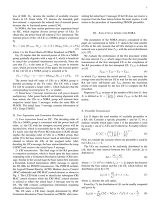 5
loss of 0dB. MU denotes the number of available resource
blocks in UL Grant while PL denotes the downlink path
loss estimate. α represents the reduced rate of transmit power
increase due to fractional power control [36].
In NORA, the base station performs user separation based
on SIC, which requires diverse arrived power of UEs. To
obtain this, the power back-off scheme [33] is introduced. The
transmit power of the i-th UE in a NORA group is expressed
by
PU,i = min {PUmax, PO U −(i−1) δ+10log10 (MU,i)+αPLi} ,
(2)
where δ is the Power Back-off Offset broadcast on PBCH.
Eq. (2) implies that the received power of UEs in a NORA
group gradually degrades with a step of δ, which is beneﬁcial
to cancel the co-channel interference successively. Since the
case that PU,i is the same as PUmax only occurs in extreme
cases, which are not the focus of this paper, the transmit power
of the i-th UE in a NORA group is assumed to be
PU,i = PO U − (i − 1) δ + 10log10 (MU,i) + αPLi. (3)
The power back-off order of UEs in a NORA group is
decided according to the TA value. The UE with a larger
TA will be assigned a larger order i, which indicates that the
corresponding received power PU,i is smaller.
2) Initial layer 3 message transmission with power domain
multiplexing: After power back-off and timing alignment with
base station, the UEs in a NORA group will transmit their
respective initial layer 3 messages within the same RBs of
PUSCH. The initial layer 3 message contains information of
UE’s Temp C-RNTI.
D. User Separation and Contention Resolution
1) User separation based on SIC: The decoding order of
UEs in a NORA group is consistent with the power back-off
order, i.e. the UE with the strongest received power will be
decoded ﬁrst, which is reasonable due to the SIC assumption.
It’s easily seen that the Power BO indication in RAR already
implies the decoding order of UEs in a NORA group, thus
unlike [33], the base station doesn’t need an individual control
channel to inform the UEs of the assigned order. After
decoding the UE’s message, the base station identiﬁes the temp
C-RNTI and receives the initial layer 3 message.
2) CRI transmission: The ﬁnal stage of the RA procedure
is contention resolution, which is based upon the base station
responding with a Contention Resolution Identity (CRI) mes-
sage. Similar to the second stage the base station ﬁrst transmits
a Downlink Control Information (DCI) message to specify
the DL RBs for PDSCH transmission. The PDSCH includes
the Logical Channel Identity (LCID) Medium Access Control
(MAC) subheader and CRI MAC control element, as shown in
Fig. 1. The LCID ﬁeld is used to identify the subsequent CRI
MAC control element while the CRI MAC control element
is utilized to reﬂect the initial layer 3 message sent by the
UE. The CRI contains conﬁguration information regarding
subsequent data transmission.
The UE starts a CR timer (length determined by MAC
Contention Resolution Timer broadcast on PBCH) after trans-
mitting the initial layer 3 message. If the UE does not receive a
response from the base station before the timer expires, it will
return to the procedure of transmitting PRACH preambles.
III. ANALYTICAL MODEL FOR NORA
The parameters of the NORA process considered in this
paper are summarized in Table I. U depicts the total number
of UEs in the cell. Assume that all UEs attempt to access the
network over a period of time TAP with the arrival distribution
p(t) [17].
We evaluate the performance of the RA procedure within
the time interval TRAI, which ranges from the ﬁrst preamble
transmission of the ﬁrst attempted UE to the completion of
the RA procedure of the last attempted UE. TRAI is deﬁned
as [4]
TRAI = TAP + TW + TRA, (4)
in which TAP denotes the arrival period, TW represents the
average time used by the last UE to wait for the next available
RA slot (unit: sub-frame) and TRA denotes the maximum
period of time required by the last UE to complete the RA
procedure.
Represent TRAI in terms of the number of RA slots K, then
K is deﬁned as K = TRAI
TRAP
, where TRAP is the RA slot
period.
A. Preamble Transmission
Let R depict the total number of available preambles in
a RA slot. Consider a speciﬁc preamble r and let Y i
r be a
random variable which takes value 1 if the preamble is used
by exactly i out of m UEs and 0 otherwise. It readily follows
that [4],
E Y i
r =
m
i
1
Ri
1 −
1
R
m−i
. (5)
First, we consider the scenario where one preamble is used by
two UEs, i.e. i = 2.
The UEs are assumed to be uniformly distributed in the
cell, thus the time interval between two UEs’ arrivals ∆t is
depicted as
∆t =
|d1 − d2|
c
, (6)
where c = 3×108
m/s while dj (j = 1, 2) depicts the distance
between the base station and the j-th UE, which follows the
distribution given by [37]
fdj (x) =
2x
dc
2 , 0 < x < dc, (7)
where dc denotes the cell radius.
From Eq. (7), the distribution of ∆t can be readily computed
and given by
f∆t(y) =
4c
3d4
c
2d3
c − 3d2
ccy + c3
y3
, 0 < y <
dc
c
. (8)
 