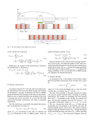 7
p(t)
t1 t2 tk-1 tk0
RA slot data
TRAP
U1[1]
U2[1] Uk[1]
TAP TW TRA
t
t
WBO
Tbackoff
t
Transmission interval
for k-th RA slot
d
TRAI
Fig. 4. The time diagram of the random access process.
in the k-th RA slot is given by
Uk,P S =
L
l=1
Uk,P S [l]
≈ 1 +
ps2
(Uk − 1)
2 (R − 1)
L
l=1
Uk [l] pl e−
Uk
R
. (14)
Furthermore, the number of UEs which fail the l-th pream-
ble transmissions is calculated as
Uk,P F [l] = Uk [l] − Uk,P S [l]
≈ 1 − 1 +
ps2
(Uk − 1)
2 (R − 1)
ple−
Uk
R Uk [l]
.
(15)
B. Message Transmission
According to Section II. C, the UEs with successful pream-
ble transmission will receive the RAR message and transmit
the initial layer 3 message. In particular, the UEs in a NORA
group will transmit their messages in the same resource blocks.
However, due to channel distortion, the decoding of the layer
3 message may not be successful. As a result, the UEs with
unsuccessful message transmission will return to preamble
transmission.
The UEs which have successfully transmitted their pream-
bles are divided into two parts, i.e.
Uk,P S [l] = U1
k,P S [l] + U2
k,P S [l] , (16)
where U1
k,P S [l] corresponds to UEs with no collision and
U2
k,P S [l] corresponds to UEs in NORA groups, which are
readily calculated using Eg. (14) as
U1
k,P S [l] = Uk [l] ple−
Uk
R . (17)
U2
k,P S [l] =
ps2
(Uk − 1)
2 (R − 1)
Uk [l] ple−
Uk
R . (18)
Then the number of UEs with successful message transmis-
sion is given in Eq. (19) while the number of UEs which suc-
ceed in preamble transmission but fail message transmission is
readily shown in Eq. (20). pout,0 denotes the outage probability
of the UEs with no collision while pout,j(j = 1, 2) depicts the
outage probability of the j-th decoded UE in NORA groups
(see Appendix for detailed derivation).
C. Random Backoff
As illustrated in Fig. 4, the number of UEs which conduct
their ﬁrst preamble transmission in the k-th RA slot is given
by
Uk[1] = U
tk+1
tk−1+1
p(t)dt, (21)
where p(t) is the arrival distribution and tk is the start of the
k-th RA slot. p(t) follows that
TAP
0 p(t)dt = 1.
The UEs with preamble or message transmission failure
will perform random backoff before returning to preamble
transmission. The number of contending UEs that transmit
their l-th (l ≥ 2) preamble in the k-th RA slot contains two
parts. The ﬁrst part originates from the UEs whose (l − 1)-
th preamble transmission failed (i.e. Uk′
,P F [l − 1]) in the
k
′
RA slot. Among these faild UEs, pk′
,k of them end up
transmitting the l-th preamble in the k-th RA slot after the
random backoff process. Since these UEs perform uniform
backoff within the backoff window WBO (length determined
by BI in the RAR message), the value of pk′
,k differs regarding
k
′
(k
′
min ≤ k
′
≤ k
′
max). The second part originates from the
 