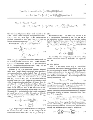 8
Uk,MS [l] = (1 − pout,0) U1
k,P S [l] + 1 −
pout,1 + pout,2
2
U2
k,P S [l]
= e−
φ0
2θ2
Uk [l] ple−
Uk
R +
α1
2
e−
φ1
2θ2
1 + e−
φ2
2θ2
ps2
(Uk − 1)
2 (R − 1)
Uk [l] ple−
Uk
R .
(19)
Uk,MF [l] = Uk,P S [l] − Uk,MS [l]
= 1 − e−
φ0
2θ2
Uk [l] ple−
Uk
R + 1 −
α1
2
e−
φ1
2θ2
1 + e−
φ2
2θ2
ps2
(Uk − 1)
2 (R − 1)
Uk [l] ple−
Uk
R .
(20)
UEs that successfully transmit the (l − 1)-th preamble in the
k-th RA slot but fail the subsequent message transmission (i.e.
Uk′′
,MF [l − 1]). pk′′
,k of the failed UEs will conduct the l-th
preamble transmission in the k
′′
-th RA slot. pk′′
,k also has
multiple probabilities regarding k
′′
(k
′′
min ≤ k
′′
≤ k
′′
max).
Accordingly, for 2 ≤ l ≤ L, Uk[l] is expressed as
Uk[l] =
k
′
max
k′
=k
′
min
pk′
,kUk′
,P F [l − 1]
+
k
′′
max
k′′
=k
′′
min
pk′′
,kUk′′
,MF [l − 1]
, (22)
where Uk′
,P F [l − 1] represents the number of UEs which fail
the (l−1)-th preamble transmission in the k
′
-th RA slot while
Uk′′
,MF [l − 1] denotes the number of UEs which succeed in
the (l − 1)-th preamble transmission in the k
′′
-th RA slot but
fail the subsequent message transmission.
As shown in Fig. 5, the UEs which experience preamble
failure in the k
′
-th RA slot will realize their failure after TP F 0
subframes and perform random backoff. They will transmit
the l-th preamble when the backoff timer expires. The backoff
interval of the k
′
-th RA slot starts from tk′ + TP F 0 + 1 and
ends at tk′ + TP F 0 + WBO. The UE will transmit their l-th
preamble at the k-th RA slot if their backoff timer reach zero
within the transmission interval of the k-th RA slot (from the
start of the (k − 1)-th RA slot to the start of the k-th RA slot,
i.e. [tk−1, tk]). k
′
min is obtained when the right-side boundary
of the backoff interval of the k
′
-th RA slot reaches the left-
side boundary of the transmission interval of the k-th RA slot.
Meanwhile, k
′
max is obtained when the left-side boundary of
the backoff interval of the k
′
-th RA slot reaches the right-side
boundary of the transmission interval of the k-th RA slot. k
′
min
and k
′
max are expressed as
k
′
min = (k − 1) −
TP F 0 + WBO
TRAP
. (23)
k
′
max = k −
TP F 0
TRAP
. (24)
pk′
,k is the percentage of the backoff interval of the pream-
ble transmission in the k
′
-th RA slot that overlaps with the
transmission interval of the k-th RA slot. pk′
,k is given by Eq.
(25).
As illustrated in Fig. 5, the UEs which succeed in the
(l − 1)-th preamble transmission in the k
′′
-th RA slot but
fail subsequent message transmission will perform random
backoff when the CR timer expires. Thus, the backoff interval
of the k
′′
-th RA slot starts from tk′′ + TMF 0 + 1 and ends at
tk′′ +TMF 0 +WBO. Similarly, k
′′
min and k
′′
max can be obtained
as
k
′′
min = (k − 1) −
TMF 0 + WBO
TRAP
. (26)
k
′′
max = k −
TMF 0
TRAP
. (27)
The probability of the corresponding backoff interval falling
into the transmission interval of the k-th RA slot is given by
Eq. (28).
D. Delay Analysis
Deﬁne Tl as the average access delay of a successfully
accessed UE that transmits exactly l preambles. Based on the
RA process proposed in Section II, Tl contains two parts. The
ﬁrst part originates from the time spent on l−1 failed preamble
or message transmissions while the other parts originates
from the time consumed by the l-th successful preamble and
message transmission. Thus,
Tl = (l − 1) TF + TS, (29)
where TF denotes the average time of one failed preamble or
message transmission while TS represents the time needed for
one successful preamble and message transmission.
Two scenarios exist in the event with one failed preamble or
message transmission: preamble transmission fails or preamble
transmission succeeds but message transmission fails. There-
fore, TF is computed as
TF =
pP F TP F
pP F + (1 − pP F ) pMF
+
(1 − pP F ) pMF TMF
pP F + (1 − pP F ) pMF
,
(30)
where pP F denotes the average probability of preamble trans-
mission failure and pMF denotes the average probability of
message transmission failure after successful preamble trans-
mission. The derivation of pP F and pMF are given by
pP F =
K
k=1
L
l=1
Uk,P F [l]
K
k=1
L
l=1
Uk [l]. (31)
 