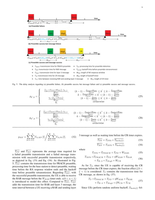 9
PRACH PRACH
TPRACH TPD WRAR WBO
PRACH PRACH
TPRACH TPD
WRAR
WBO
RAR
ηWRAR TRAR
Msg3
TMsg3TR-3 WCR
Tbackoff
Tbackoff
PRACH
TPRACH TPD
WRAR
RAR
ηWRAR TRAR
Msg3
TMsg3TR-3
WCR
CR
ξWCR TCR
time
time
time
(a) Preamble failure
(b) Preamble success but message failure
(c) Preamble success and message success
· TPRACH: transmission time for PRACH preamble · TPD: processing time for preamble detection
· WRAR: length of RA response window
· Tbackoff: backoff time before preamble retransmission
· WCR: length of CR timer
· TRAR: transmission time for RAR message
· TMsg3: transmission time for layer 3 message
· TR-3: time between receiving RAR and sending layer 3 message
· TCR: transmission time for CR message · WBO: length of backoff timer
TPF0
TMF0
TS
Fig. 5. The delay analysis regarding (a) preamble failure, (b) preamble success but message failure and (c) preamble success and message success.
pk′
,k =



(tk
′ +TP F 0+WBO )−tk−1
WBO
,
TRAP
WBO
,
tk−(tk
′ +TP F 0)
WBO
,
0,
(k − 1) − TP F 0+WBO
TRAP
≤ k
′
≤ k − TP F 0+WBO
TRAP
k − TP F 0+WBO
TRAP
< k
′
< (k − 1) − TP F 0
TRAP
(k − 1) − TP F 0
TRAP
≤ k
′
≤ k − TP F 0
TRAP
ortherwise
(25)
pk′′
,k =



(tk
′′ +TMF 0+WBO )−tk−1
WBO
,
TRAP
WBO
,
tk−(tk
′′ +TMF 0)
WBO
,
0,
(k − 1) − TMF 0+WBO
TRAP
≤ k
′′
≤ k − TMF 0+WBO
TRAP
k − TMF 0+WBO
TRAP
< k
′′
< (k − 1) − TMF 0
TRAP
(k − 1) − TMF 0
TRAP
≤ k
′′
≤ k − TMF 0
TRAP
ortherwise
(28)
pMF =
K
k=1
L
l=1
Uk,MF [l]
K
k=1
L
l=1
Uk,P S [l]. (32)
TP F and TMF represents the average time required for
a failed preamble transmission and a failed message trans-
mission with successful preamble transmission respectively,
as depicted in Eq. (33) and Eq. (34). As illustrated in Fig.
5, TP F contains the transmission time for PRACH preamble,
processing time for the base station to detect preamble, waiting
time before the RA response window ends and the backoff
time before preamble retransmission. Regarding TMF , with
the successful preamble transmission, the UE is able to receive
the RAR message before the WRAR timer ends. η(0 < η < 1)
is introduced to model this effect. Compared to TP F , TMF
adds the transmission time for RAR and layer 3 message, the
time interval between a UE receiving a RAR and sending layer
3 message as well as waiting time before the CR timer expires.
TP F = TP F 0 + Tbackoff , (33)
TMF = TMF 0 + Tbackoff , (34)
where
TP F 0 = TP RACH + TP D + WRAR. (35)
TMF 0 =TP RACH + TP D + ηWRAR + TRAR
+ TR−3 + TMsg3 + WCR
. (36)
As for TS, since the UE is capable of receiving the CR
message before the CR timer expires, the fraction effect ξ(0 <
ξ < 1) is considered. TS contains the transmission time for
CR message, as shown in Eq. (37).
TS =TP RACH + TP D + ηWRAR + TRAR
+ TR−3 + TMsg3 + ξWCR + TCR
. (37)
Since UEs perform random uniform backoff, Tbackoff fol-
 