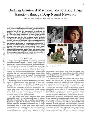1
Building Emotional Machines: Recognizing Image
Emotions through Deep Neural Networks
Hye-Rin Kim, Yeong-Seok Kim, Seon Joo Kim, In-Kwon Lee
Abstract—An image is a very effective tool for conveying emo-
tions. Many researchers have investigated in computing the image
emotions by using various features extracted from images. In this
paper, we focus on two high level features, the object and the
background, and assume that the semantic information of images
is a good cue for predicting emotion. An object is one of the most
important elements that define an image, and we find out through
experiments that there is a high correlation between the object
and the emotion in images. Even with the same object, there may
be slight difference in emotion due to different backgrounds, and
we use the semantic information of the background to improve
the prediction performance. By combining the different levels of
features, we build an emotion based feed forward deep neural
network which produces the emotion values of a given image.
The output emotion values in our framework are continuous
values in the 2-dimensional space (Valence and Arousal), which
are more effective than using a few number of emotion categories
in describing emotions. Experiments confirm the effectiveness of
our network in predicting the emotion of images.
I. INTRODUCTION
Images are very powerful tools for conveying moods and
emotions as shown in Figure 1. Through images, people can
express their feelings and communicate with other people.
With the recent development in the deep learning technology,
computers have become better at recognizing objects, faces,
and actions. Computers have also started to write image
captions and answer questions about images. But how about
emotions? Can we teach computers to have similar feeling
as humans do when looking at images? Predicting evoked
emotion from an image is a difficult task and is still in its
early stage.
As the deep learning technology shows remarkable perfor-
mance in various computer vision tasks such as image clas-
sifcation [1]–[4], segmentation [5], [6] and image processing
[7], [8], several studies have been introduced recently that
apply the deep learning for the emotion prediction [9]–[13].
Those works mostly use the convolutional neural network
(CNN) [14], which has shown better prediction results for
the emotion classification compared to the model that uses
a shallow network such as the linear model.
The CNN has had a big impact especially in the image
classification, and it is an effective network model for learning
filters that capture the shapes that repeatedly appear in images.
However, we argue that the learning process for the image
emotion prediction should be different from that of image
classification. This is because some images with different
appearances can have same emotions, and some images with
similar appearances can have different emotions. For example,
an image that includes a person riding a bike and an image
Fig. 1. Images with different emotions.
that includes a person surfing in the ocean may give the same
feelings, even though they look different. From this point of
view, the performance may be limited if CNN is applied to an
emotion prediction system.
In addition, one of the main issues in the emotion recog-
nition is the affective gap. The affective gap is the lack of
coincidence between the measurable signal properties, com-
monly referred to as features, and the expected affective state
in which the user is brought by perceiving the signal [15].
To narrow this affective gap, several works proposed emotion
classification systems based on the psychology and art theory
based high level features such as harmony, movement, rule of
third, etc. [16]–[18]. While those features help to improve the
emotion recognition, a better set of features are still necessary.
Distinguishing the effective features among various features
is also important. As another example, similar to the example
above, images with the objects such as guns or sharks arouse
scary feeling, while images with babies or flowers lead to more
happiness. It can be speculated that certain objects will affect
the determination of emotions. Based on this observation, we
assume that the main object appearing in the image plays an
important role in determining the emotion. The idea is that
object categories can be good cues for emotions. Through
arXiv:1705.07543v2
[cs.CV]
3
Jul
2017
 