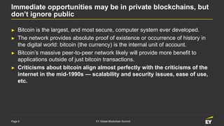 Page 9 EY Global Blockchain Summit
Immediate opportunities may be in private blockchains, but
don’t ignore public
► Bitcoin is the largest, and most secure, computer system ever developed.
► The network provides absolute proof of existence or occurrence of history in
the digital world: bitcoin (the currency) is the internal unit of account.
► Bitcoin’s massive peer-to-peer network likely will provide more benefit to
applications outside of just bitcoin transactions.
► Criticisms about bitcoin align almost perfectly with the criticisms of the
internet in the mid-1990s — scalability and security issues, ease of use,
etc.
 