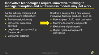 Page 11 EY Global Blockchain Summit
Innovative technologies require innovative thinking to
manage disruption and old business models may not work.
As the industry matures and
foundations are established:
► Self-sovereign identity
► Consumer protection
services
► Legally recognized coding
frameworks
► Consumer adoption
It will be a catalyst for a new wave of
innovative financial products, such as:
► Peer-to-peer (P2P) retail payments
► Machine-to-machine payments
► Exclusively digital assets
► Digital rights management
derivatives
 