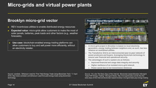 Page 14 EY Global Blockchain Summit
Micro-grids and virtual power plants
► REV incentivizes utilities to enable distributed energy resources
► Expected value: micro-grids allow customers to make the most of
solar panels, batteries, peak loads and other factors (e.g., weather
forecasts).
Source: “It’s Like The Early Days of the Internet,' Blockchain-based Brooklyn Microgrid
Tests P2P Energy Trading,” Microgrid Media, http://microgridmedia.com/its-like-the-
early-days-of-the-internet-blockchain-based-brooklyn-microgrid-tests-p2p-energy-trading
► Use case: blockchain-enabled energy trading platforms can
allow customers to buy and sell power more efficiently, without
an electricity retailer.
► A micro-grid project in Brooklyn is based on local electricity
generation, energy trading between neighbors and, as such, has less
reliance on centralized utilities.
► The TransActive Grid is an interconnected peer-to-peer network of
power producers and buyers, leveraging blockchain technology to
ensure user financial and operational security.
► The advantages of such a system are as follows;
► Improved financial and usage data integrity and security
► Higher resilience of an isolated micro-grid network
► Power saved due to low transmission distances
Brooklyn micro-grid vector
Source: coindesk, “Ethereum Used for ‘First’ Paid Energy Trade Using Blockchain Tech,” 11 April
2016, http://www.coindesk.com/ethereum-used-first-paid-energy-trade-using-blockchain-
technology
 