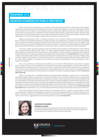 Dezembro. 2014 
DESAFIOS ECONÔMICOS PARA O ANO NOVO 
Mais um final de ano se aproxima e no ar ainda se sente o clima de pós-eleições no Brasil. Nesse cenário, alguns 
importantes questionamentos (ou desafios) pairam sobre o ambiente de negócios: como será o desempenho da eco-nomia 
brasileira em 2015? Qual é a real situação econômica do país? Que expectativas devemos nutrir sobre a conjun-tura 
econômica de curto prazo? Certamente não são dúvidas de fácil resposta e, seguramente, não há “bola de cristal” 
econômica ou manual de autoajuda financeira capazes de facilmente elucidar tais incertezas. A seguir, faremos breves 
observações no intuito de trazer alguns insights sobre o presente e o futuro próximo. 
Alguns esclarecimentos iniciais: “conjuntura econômica” é um conceito dinâmico, que procura demonstrar o 
fluxo e o refluxo das atividades econômicas ao longo do tempo. De modo genérico, representa o estudo da totalidade 
das condições de mercado, da atuação do Estado, e da estrutura política e social de um país ou de uma região. É, por-tanto, 
um termo que vai além do significado de “situação econômica”, que pode ser compreendida como uma simples 
descrição dos fatos econômicos ocorridos em um momento. Falemos então de conjuntura econômica brasileira! 
Até 2009, o relativo sucesso da política econômica brasileira esteve atrelado à combinação de controle inflacio-nário, 
superávit primário (dinheiro que “sobra” nas contas do governo depois de pagar as despesas, exceto juros da 
dívida pública), e câmbio flutuante. O Brasil cresceu, nesse período, em meio ao bom momento da economia interna-cional, 
obtendo inclusive o grau de investimento da agência de classificação de risco Standard & Poor's em 2008. Nesse 
sentido, entre 1998 e 2008, é notável a evolução dos indicadores macroeconômicos no país, tais como o PIB per capita, 
o nível de crédito, as exportações, as reservas internacionais e o investimento externo direto (IED). Basta observar que, 
em 2002, o Brasil ocupava a 12ª posição entre as maiores economias (ranking PIB) do mundo, passando, em 2011, a 
ocupar a 6ª colocação. 
Veio a crise econômica internacional de 2008/2009. Foi “marola”? Definitivamente, não! O Brasil “escapou” 
dessa crise por meio do uso de uma política fiscal expansionista (aumento do gasto público e redução de impostos no 
setor produtivo) e redução dos juros. Aumentou-se no país o intervencionismo estatal e ampliaram-se os programas 
sociais. Nesse cenário, expectativas positivas sobre o desempenho futuro de nossa economia se espalharam entre a 
população e o meio empresarial, sendo alardeadas em capa de novembro de 2009 da prestigiosa revista The Economist 
(Brazil takes off). 
Porém, nos últimos anos, a realidade econômica se mostrou bastante diferente. A partir de 2010, o aumento des-controlado 
do gasto público, a ausência de uma reforma tributária e de uma reforma política no país, a expansão do 
consumo privado pautado essencialmente na ampliação do crédito, a lenta evolução da infraestrutura produtiva local 
(e, em decorrência, do aumento da produção de bens e serviços e da produtividade) trouxeram pífios índices de cresci-mento 
da economia, levando o país a um cenário de estagnação econômica. Mais do que isso: o aumento do consumo 
descolado do aumento da capacidade de oferta (produção), ainda nos fez reviver o fantasma da inflação, que insiste 
em romper os “tetos das metas” oficiais estabelecidas. Assim, mais uma vez fomos capa da revista The Economist (Has 
Brazil blown it?) em setembro de 2013, com teor bastante diferente (e decepcionante) sobre nosso futuro econômico. 
Para 2015 os desafios são claros ao país: retomar o crescimento econômico, “ajustar” as contas públicas, melho-rar 
radicalmente a infraestrutura produtiva local, ampliar e aprimorar programas sociais e voltados à educação, com-bater 
com firmeza a inflação, e compatibilizar crédito e carga tributária em níveis adequados ao desenvolvimento eco-nômico, 
entre outros. E aguardemos nossa próxima aparição na capa da The Economist... 
inovabs.com.br 
INOVA BUSINESS SCHOOL INOVA EM FOCO 
LEILA ROCHA PELLEGRINO 
EXPERIÊNCIA E ATUAÇÃO: 
Economista e Mestre em Desenvolvimento Econômico pela UNICAMP. Doutoranda em Administra-ção 
de Empresas pelo Mackenzie de São Paulo. Atua como professora em cursos de Graduação e de 
Pós-Graduação. Sócia e consultora da SPN treinamentos empresariais. 
C 
M 
Y 
CM 
MY 
CY 
CMY 
K 
