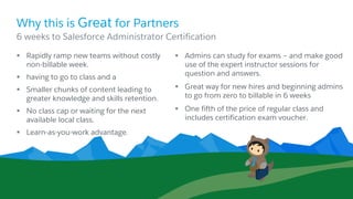 Why this is Great for Partners
§ Rapidly ramp new teams without costly
non-billable week.
§ having to go to class and a
§ Smaller chunks of content leading to
greater knowledge and skills retention.
§ No class cap or waiting for the next
available local class.
§ Learn-as-you-work advantage.
§ Admins can study for exams – and make good
use of the expert instructor sessions for
question and answers.
§ Great way for new hires and beginning admins
to go from zero to billable in 6 weeks
§ One fifth of the price of regular class and
includes certification exam voucher.
​6 weeks to Salesforce Administrator Certification
 
