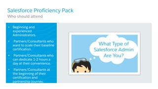 Salesforce Proficiency Pack
• Beginning and
experienced
Administrators.
• Partners/Consultants who
want to scale their baseline
certification.
• Partners/Consultants who
can dedicate 1-2 hours a
day at their convenience.
• Partners/Consultants at
the beginning of their
certification and
partnership journey.
​Who should attend
 
