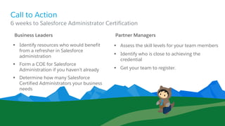 Call to Action
Business Leaders
§ Identify resources who would benefit
from a refresher in Salesforce
administration
§ Form a COE for Salesforce
Administration if you haven’t already
§ Determine how many Salesforce
Certified Administrators your business
needs
Partner Managers
§ Assess the skill levels for your team members
§ Identify who is close to achieving the
credential
§ Get your team to register.
​6 weeks to Salesforce Administrator Certification
 