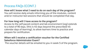 Process FAQs (CONT.)
How will I know what I need to do on each day of the program?
You will receive daily emails informing you of the modules, content
and/or instructor-led sessions that should be completed that day.
For how long will I have access to the program?
Access to the self-paced content and lab environment (org) extends
to a total of 90 days, (this is 45 days beyond the prescribed 45
calendar days of learning), to allow learners time to practice and
prepare for certification.
When will I receive a certification voucher for the Certified
Salesforce Administrator Exam?
The voucher details will be emailed to you in week 5 of the program.
 