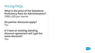 Pricing FAQs
What is the price of the Salesforce
Proficiency Pack for Administrators?
$900 USD per learner
Do partner discounts apply?
Yes.
If I have an existing standing
discount agreement will I get the
same discount?
Yes.
 