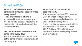 Schedule FAQs
What if I can’t commit to the
scheduled instructor session times
every week?
If you are unable to attend a
scheduled instructor session, you
will be able to access a recording of
that session within 24 hours of the
scheduled time.
Are the instructor sessions at the
same time every day?
Yes, the instructor sessions all start
at the same time for the duration of
the program.
What time do the instructor
sessions start?
The instructor sessions (30 minutes
Q&A on Wednesdays and 90
minutes revision on Fridays) start at
the same time every week.
If you register for a program that lists
a scheduled start time of 27 Mar
2017, 4:00pm PST, all instructor
sessions for the 6 week program will
start at 4:00pm.
 
