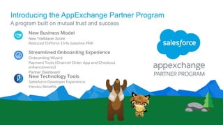 Introducing the AppExchange Partner Program
A program built on mutual trust and success
New Business Model
New Trailblazer Score
Reduced ISVforce 15% baseline PNR
Streamlined Onboarding Experience
Onboarding Wizard
Payment Tools (Channel Order App and Checkout
enhancements)
Partner Dashboard
New Technology Tools
Salesforce Developer Experience
Heroku Benefits
 