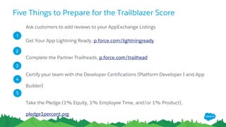 Five Things to Prepare for the Trailblazer Score
Ask customers to add reviews to your AppExchange Listings
Get Your App Lightning Ready, p.force.com/lightningready
Complete the Partner Trailheads, p.force.com/trailhead
Certify your team with the Developer Certifications (Platform Developer I and App
Builder)
Take the Pledge (1% Equity, 1% Employee Time, and/or 1% Product),
pledge1percent.org
1
2
3
5
4
 