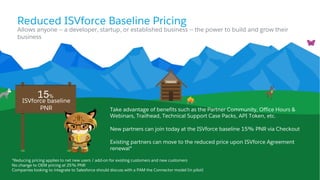 Reduced ISVforce Baseline Pricing
Take advantage of benefits such as the Partner Community, Office Hours &
Webinars, Trailhead, Technical Support Case Packs, API Token, etc.
New partners can join today at the ISVforce baseline 15% PNR via Checkout
Existing partners can move to the reduced price upon ISVforce Agreement
renewal*
Allows anyone -- a developer, startup, or established business -- the power to build and grow their
business
ISVforce baseline
PNR
15%
*Reducing pricing applies to net new users / add-on for existing customers and new customers
No change to OEM pricing at 25% PNR
Companies looking to integrate to Salesforce should discuss with a PAM the Connector model (in pilot)
 