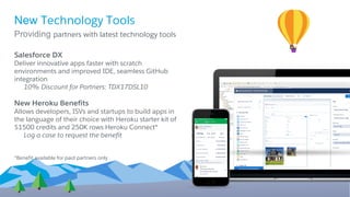 Salesforce DX
Deliver innovative apps faster with scratch
environments and improved IDE, seamless GitHub
integration
10% Discount for Partners: TDX17DSL10
New Heroku Benefits
Allows developers, ISVs and startups to build apps in
the language of their choice with Heroku starter kit of
$1500 credits and 250K rows Heroku Connect*
Log a case to request the benefit
*Benefit available for paid partners only
New Technology Tools
Providing partners with latest technology tools
 