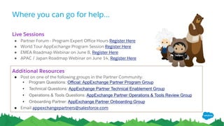 Where you can go for help...
Additional Resources
● Post on one of the following groups in the Partner Community:
• Program Questions: Official: AppExchange Partner Program Group
• Technical Questions: AppExchange Partner Technical Enablement Group
• Operations & Tools Questions: AppExchange Partner Operations & Tools Review Group
• Onboarding Partner: AppExchange Partner Onboarding Group
● Email appexchangepartners@salesforce.com
Live Sessions
● Partner Forum - Program Expert Office Hours Register Here
● World Tour AppExchange Program Session Register Here
● EMEA Roadmap Webinar on June 8, Register Here
● APAC / Japan Roadmap Webinar on June 14, Register Here
 