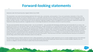 Forward-looking statements
Statement under the Private Securities Litigation Reform Act of 1995:
This presentation may contain forward-looking statements that involve risks, uncertainties, and assumptions. If any such uncertainties materialize or if any of the
assumptions proves incorrect, the results of salesforce.com, inc. could differ materially from the results expressed or implied by the forward-looking statements we
make. All statements other than statements of historical fact could be deemed forward-looking, including any projections of product or service availability, subscriber
growth, earnings, revenues, or other financial items and any statements regarding strategies or plans of management for future operations, statements of belief, any
statements concerning new, planned, or upgraded services or technology developments and customer contracts or use of our services.
The risks and uncertainties referred to above include – but are not limited to – risks associated with developing and delivering new functionality for our service, new
products and services, our new business model, our past operating losses, possible fluctuations in our operating results and rate of growth, interruptions or delays in our
Web hosting, breach of our security measures, the outcome of any litigation, risks associated with completed and any possible mergers and acquisitions, the immature
market in which we operate, our relatively limited operating history, our ability to expand, retain, and motivate our employees and manage our growth, new releases of
our service and successful customer deployment, our limited history reselling non-salesforce.com products, and utilization and selling to larger enterprise customers.
Further information on potential factors that could affect the financial results of salesforce.com, inc. is included in our annual report on Form 10-K for the most recent
fiscal year and in our quarterly report on Form 10-Q for the most recent fiscal quarter. These documents and others containing important disclosures are available on
the SEC Filings section of the Investor Information section of our Web site.
Any unreleased services or features referenced in this or other presentations, press releases or public statements are not currently available and may not be delivered
on time or at all. Customers who purchase our services should make the purchase decisions based upon features that are currently available. Salesforce.com, inc.
assumes no obligation and does not intend to update these forward-looking statements.
 