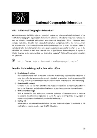 National Geographic Education
What is National Geographic Education?
National Geographic (NG) Education is a non-profit making and educationally-inclined branch of the
vast National Geographic organization. Its main aim is to make educational resources available and
free for students, educators and parents alike (National Geographic, 2013). Therefore, every
available material on this site, from videos to lesson plans and games are free for everyone. From
the massive store of documented media National Geographic has to offer, this project looks to
exploit and tailor its materials to better serve as an educational resource for teachers to use in the
classroom and students to learn from. The site looks to grow further with future plans to expand its
“digital libraries, online communities and interactive mapping” (National Geographic Education,
2013) feature.

http://www.education.nationalgeographic.com/
Benefits National Geographic Education offers
1. Detailed search options
NG Education allows users to not only search for materials by keywords and categories as
most sites offer, but also according to their roles be it as a teacher, family, student or child.
This way, users may filter their contents to suit their needs best and saves time in browsing.
2. Downloadable content
Contents on the site are more often than not made downloadable. Users simply have to look
out for the download symbol to identify whether or not the content may be downloaded.
3. Wide content coverage
With a foundation that holds such a massive collection of resources such as National
Geographic, this site makes it possible to search for topics covering almost every aspect of
education and even topics beyond traditional school subjects.
4. Mailing list
While there is no membership feature on the site, users are allowed to subscribe to the
mailing list to receive updates regarding NG Education.

100

 