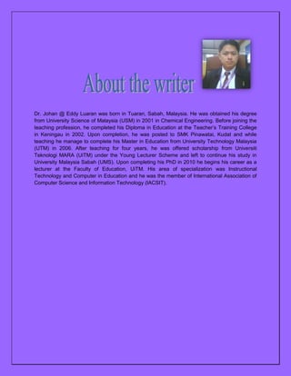 Dr. Johan @ Eddy Luaran was born in Tuaran, Sabah, Malaysia. He was obtained his degree
from University Science of Malaysia (USM) in 2001 in Chemical Engineering. Before joining the
teaching profession, he completed his Diploma in Education at the Teacher’s Training College
in Keningau in 2002. Upon completion, he was posted to SMK Pinawatai, Kudat and while
teaching he manage to complete his Master in Education from University Technology Malaysia
(UTM) in 2006. After teaching for four years, he was offered scholarship from Universiti
Teknologi MARA (UiTM) under the Young Lecturer Scheme and left to continue his study in
University Malaysia Sabah (UMS). Upon completing his PhD in 2010 he begins his career as a
lecturer at the Faculty of Education, UiTM. His area of specialization was Instructional
Technology and Computer in Education and he was the member of International Association of
Computer Science and Information Technology (IACSIT).

 