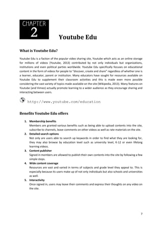 Youtube Edu
What is Youtube Edu?
Youtube Edu is a faction of the popular video sharing site, Youtube which acts as an online storage
for millions of videos (Youtube, 2013) contributed by not only individuals but organizations,
institutions and even political parties worldwide. Youtube Edu specifically focuses on educational
content in the form of videos for people to “discover, create and share” regardless of whether one is
a learner, educator, parent or institution. Many educators have sought for resources available on
Youtube Edu to supplement their classroom activities and this is made even more possible
considering the vast variety of topics made available on the site (Wikipedia, 2013). Many features on
Youtube (and Vimeo) actually promote learning to a wider audience as they encourage sharing and
interacting between users.

http://www.youtube.com/education
Benefits Youtube Edu offers
1. Membership benefits
Members are granted various benefits such as being able to upload contents into the site,
subscribe to channels, leave comments on other videos as well as rate materials on the site.
2. Detailed search options
Not only are users able to search up keywords in order to find what they are looking for,
they may also browse by education level such as university level, K-12 or even lifelong
learning videos.
3. Content publisher
Signed in members are allowed to publish their own contents into the site by following a few
simple steps.
4. Wide content coverage
Resources are vast and varied in terms of subjects and grade level they appeal to. This is
especially because its users make up of not only individuals but also schools and universities
as well.
5. Interactivity
Once signed in, users may leave their comments and express their thoughts on any video on
the site.

7

 