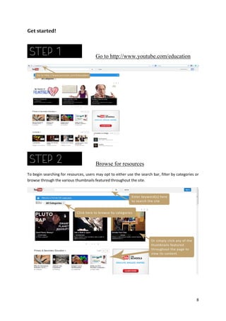 Get started!

Go to http://www.youtube.com/education

Browse for resources
To begin searching for resources, users may opt to either use the search bar, filter by categories or
browse through the various thumbnails featured throughout the site.

8

 