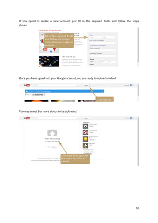 If you opted to create a new account, just fill in the required fields and follow the steps
shown.

Once you have signed into your Google account, you are ready to upload a video!

You may select 1 or more videos to be uploaded.

10

 