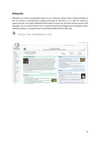 Wikipedia
Wikipedia is an online encyclopaedia built to act as a reference medium that is readily available for
free. Its content is contributed by a global community of volunteers as it is open for anyone to
update and edit. As of today, Wikipedia (2013) reports to have over 30 million articles stored in 287
languages. It is no surprise that this site is ranked among the top 10 biggest and most popular online
reference by Alexa, a company known for providing reliable internet traffic data.

http://en.wikipedia.org/

14

 