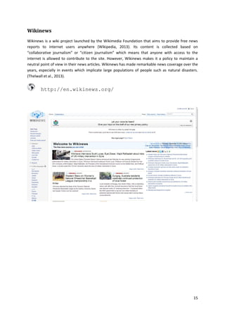 Wikinews
Wikinews is a wiki project launched by the Wikimedia Foundation that aims to provide free news
reports to internet users anywhere (Wikipedia, 2013). Its content is collected based on
“collaborative journalism” or “citizen journalism” which means that anyone with access to the
internet is allowed to contribute to the site. However, Wikinews makes it a policy to maintain a
neutral point of view in their news articles. Wikinews has made remarkable news coverage over the
years, especially in events which implicate large populations of people such as natural disasters.
(Thelwall et al., 2013).

http://en.wikinews.org/

15

 