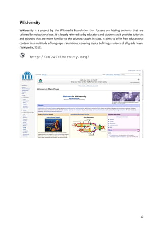 Wikiversity
Wikiversity is a project by the Wikimedia Foundation that focuses on hosting contents that are
tailored for educational use. It is largely referred to by educators and students as it provides tutorials
and courses that are more familiar to the courses taught in class. It aims to offer free educational
content in a multitude of language translations, covering topics befitting students of all grade levels
(Wikipedia, 2013).

http://en.wikiversity.org/

17

 