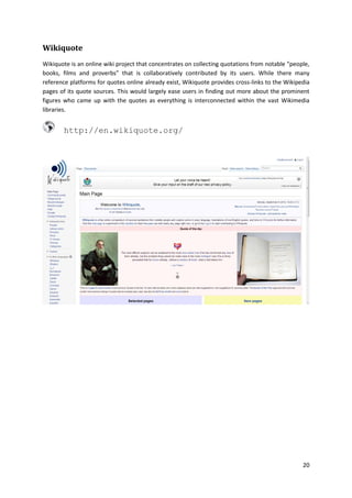 Wikiquote
Wikiquote is an online wiki project that concentrates on collecting quotations from notable “people,
books, films and proverbs” that is collaboratively contributed by its users. While there many
reference platforms for quotes online already exist, Wikiquote provides cross-links to the Wikipedia
pages of its quote sources. This would largely ease users in finding out more about the prominent
figures who came up with the quotes as everything is interconnected within the vast Wikimedia
libraries.

http://en.wikiquote.org/

20

 
