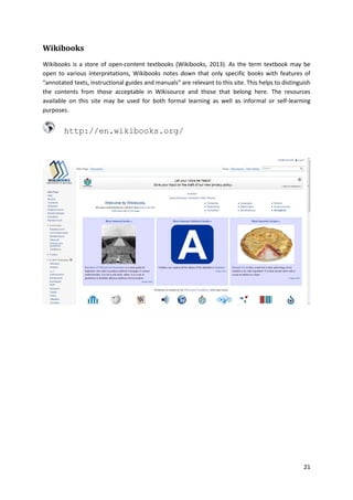 Wikibooks
Wikibooks is a store of open-content textbooks (Wikibooks, 2013). As the term textbook may be
open to various interpretations, Wikibooks notes down that only specific books with features of
“annotated texts, instructional guides and manuals” are relevant to this site. This helps to distinguish
the contents from those acceptable in Wikisource and those that belong here. The resources
available on this site may be used for both formal learning as well as informal or self-learning
purposes.

http://en.wikibooks.org/

21

 
