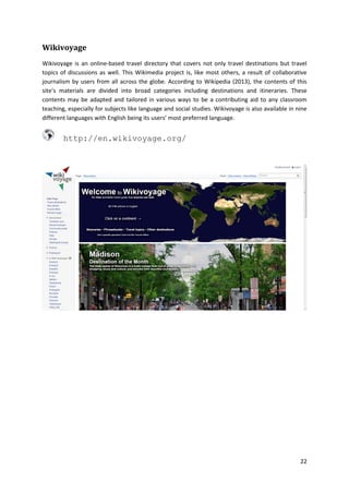 Wikivoyage
Wikivoyage is an online-based travel directory that covers not only travel destinations but travel
topics of discussions as well. This Wikimedia project is, like most others, a result of collaborative
journalism by users from all across the globe. According to Wikipedia (2013), the contents of this
site’s materials are divided into broad categories including destinations and itineraries. These
contents may be adapted and tailored in various ways to be a contributing aid to any classroom
teaching, especially for subjects like language and social studies. Wikivoyage is also available in nine
different languages with English being its users’ most preferred language.

http://en.wikivoyage.org/

22

 