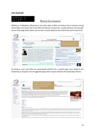 Get started!

Browse for resources
Whether it is Wikipedia, Wikiversity or any other types of Wiki, one feature that is common among
all the Wikis is its search tool. Every Wiki site features a Search bar, usually located on the top right
corner of the page which allows users to key in words related to the content they wish to search for.

By doing so, users may either be automatically directed into a specific page most related to the
keyword(s), or be given a list of suggested pages which may be related to the keyword(s) entered.

23

 