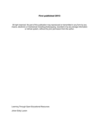 First published 2013

All right reserved. No part of this publication may reproduced or transmitted in any form by any
means, electronic or mechanical including photocopying, recorded or by any storage information
or retrival system, without the prior permission from the author.

Learning Through Open Educational Resources
Johan Eddy Luaran

 
