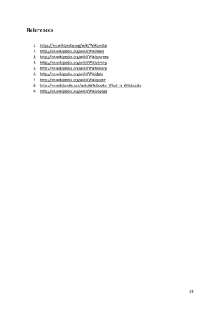 References
1.
2.
3.
4.
5.
6.
7.
8.
9.

https://en.wikipedia.org/wiki/Wikipedia
http://en.wikipedia.org/wiki/Wikinews
http://en.wikipedia.org/wiki/Wikisources
http://en.wikipedia.org/wiki/Wikiversity
http://en.wikipedia.org/wiki/Wiktionary
http://en.wikipedia.org/wiki/Wikidata
http://en.wikipedia.org/wiki/Wikiquote
http://en.wikibooks.org/wiki/Wikibooks: What_is_Wikibooks
http://en.wikipedia.org/wiki/Wikivoyage

24

 