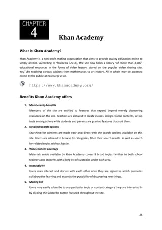 Khan Academy
What is Khan Academy?
Khan Academy is a non-profit making organization that aims to provide quality education online to
simply anyone. According to Wikipedia (2013), the site now holds a library “of more than 4,500”
educational resources in the forms of video lessons stored on the popular video sharing site,
YouTube teaching various subjects from mathematics to art history. All in which may be accessed
online by the public at no charge at all.

https://www.khanacademy.org/
Benefits Khan Academy offers
1. Membership benefits
Members of the site are entitled to features that expand beyond merely discovering
resources on the site. Teachers are allowed to create classes, design course contents, set up
tests among others while students and parents are granted features that suit them.
2. Detailed search options
Searching for contents are made easy and direct with the search options available on this
site. Users are allowed to browse by categories, filter their search results as well as search
for related topics without hassle.
3. Wide content coverage
Materials made available by Khan Academy covers 8 broad topics familiar to both school
teachers and students with a long list of subtopics under each area.
4. Interactivity
Users may interact and discuss with each other once they are signed in which promotes
collaborative learning and expands the possibility of discovering new things.
5. Mailing list
Users may easily subscribe to any particular topic or content category they are interested in
by clicking the Subscribe button featured throughout the site.

25

 