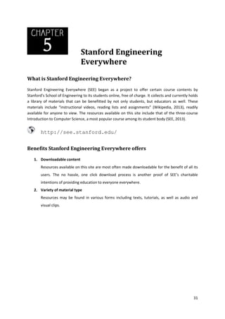 Stanford Engineering
Everywhere
What is Stanford Engineering Everywhere?
Stanford Engineering Everywhere (SEE) began as a project to offer certain course contents by
Stanford’s School of Engineering to its students online, free of charge. It collects and currently holds
a library of materials that can be benefitted by not only students, but educators as well. These
materials include “instructional videos, reading lists and assignments” (Wikipedia, 2013), readily
available for anyone to view. The resources available on this site include that of the three-course
Introduction to Computer Science, a most popular course among its student body (SEE, 2013).

http://see.stanford.edu/
Benefits Stanford Engineering Everywhere offers
1. Downloadable content
Resources available on this site are most often made downloadable for the benefit of all its
users. The no hassle, one click download process is another proof of SEE’s charitable
intentions of providing education to everyone everywhere.
2. Variety of material type
Resources may be found in various forms including texts, tutorials, as well as audio and
visual clips.

31

 