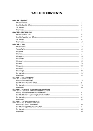 TABLE OF CONTENTS
CHAPTER 1: CURRIKI
What is Curriki?.......................................................................................................................
Benefits Currikki Offers...........................................................................................................
Get Started..............................................................................................................................
References...............................................................................................................................
CHAPTER 2: YOUTUBE EDU
What is Youtube Edu?.............................................................................................................
Benefits Youtube Edu Offers..................................................................................................
Get Started..............................................................................................................................
References...............................................................................................................................
CHAPTER 3: WIKI
What is Wiki?...........................................................................................................................
Types of Wiki............................................................................................................................
Wikipedia.................................................................................................................................
Wikinews..................................................................................................................................
Wikisource...............................................................................................................................
Wikiversity...............................................................................................................................
Wiktionary................................................................................................................................
Wikidata...................................................................................................................................
Wikiquote.................................................................................................................................
Wikibooks.................................................................................................................................
Wikivoyage...............................................................................................................................
Get Started..............................................................................................................................
References...............................................................................................................................
CHAPTER 4: KHAN ACADEMY
What is Khan Academy?..........................................................................................................
Benefits Khan Academy Offers................................................................................................
Get Started..............................................................................................................................
References...............................................................................................................................
CHAPTER 5: STANFORD ENGINEERING EVERYWHERE
What is Stanford Engineering Everywhere?............................................................................
Benefits Stanford Engineering Everywhere Offers..................................................................
Get Started...............................................................................................................................
References...............................................................................................................................
CHAPTER 6: MIT OPEN COURSEWARE
What is MIT Open Courseware?..............................................................................................
Benefits MIT Open Courseware Offers....................................................................................
Get Started...............................................................................................................................
References...............................................................................................................................

1
1
2
6
7
7
8
12
13
13
14
15
16
17
18
19
20
21
22
23
24
25
25
26
30
31
31
32
34
35
35
36
39

 