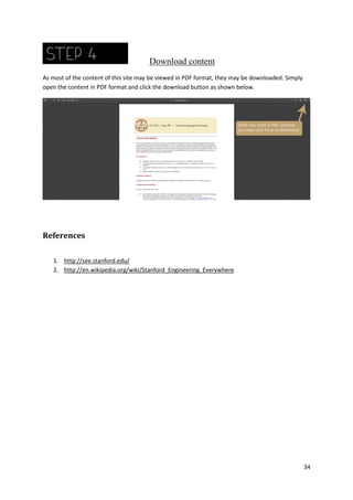 Download content
As most of the content of this site may be viewed in PDF format, they may be downloaded. Simply
open the content in PDF format and click the download button as shown below.

References
1. http://see.stanford.edu/
2. http://en.wikipedia.org/wiki/Stanford_Engineering_Everywhere

34

 