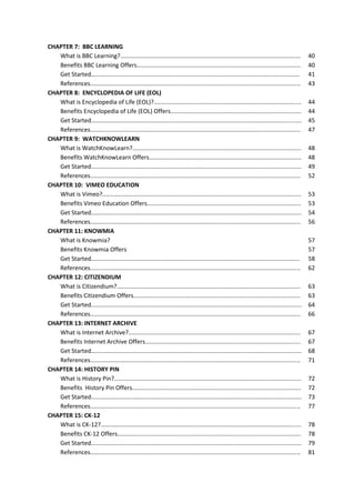 CHAPTER 7: BBC LEARNING
What is BBC Learning?.............................................................................................................
Benefits BBC Learning Offers...................................................................................................
Get Started..............................................................................................................................
References...............................................................................................................................
CHAPTER 8: ENCYCLOPEDIA OF LIFE (EOL)
What is Encyclopedia of Life (EOL)?.........................................................................................
Benefits Encyclopedia of Life (EOL) Offers...............................................................................
Get Started...............................................................................................................................
References...............................................................................................................................
CHAPTER 9: WATCHKNOWLEARN
What is WatchKnowLearn?......................................................................................................
Benefits WatchKnowLearn Offers............................................................................................
Get Started...............................................................................................................................
References...............................................................................................................................
CHAPTER 10: VIMEO EDUCATION
What is Vimeo?........................................................................................................................
Benefits Vimeo Education Offers.............................................................................................
Get Started...............................................................................................................................
References...............................................................................................................................
CHAPTER 11: KNOWMIA
What is Knowmia?
Benefits Knowmia Offers
Get Started..............................................................................................................................
References...............................................................................................................................
CHAPTER 12: CITIZENDIUM
What is Citizendium?...............................................................................................................
Benefits Citizendium Offers.....................................................................................................
Get Started...............................................................................................................................
References...............................................................................................................................
CHAPTER 13: INTERNET ARCHIVE
What is Internet Archive?........................................................................................................
Benefits Internet Archive Offers..............................................................................................
Get Started...............................................................................................................................
References...............................................................................................................................
CHAPTER 14: HISTORY PIN
What is History Pin?.................................................................................................................
Benefits History Pin Offers......................................................................................................
Get Started...............................................................................................................................
References...............................................................................................................................
CHAPTER 15: CK-12
What is CK-12?.........................................................................................................................
Benefits CK-12 Offers...............................................................................................................
Get Started...............................................................................................................................
References...............................................................................................................................

40
40
41
43
44
44
45
47
48
48
49
52
53
53
54
56
57
57
58
62
63
63
64
66
67
67
68
71
72
72
73
77
78
78
79
81

 